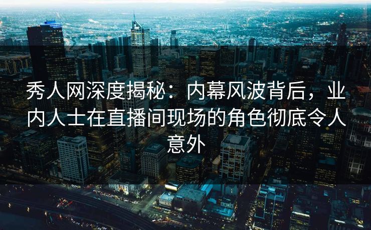 秀人网深度揭秘：内幕风波背后，业内人士在直播间现场的角色彻底令人意外