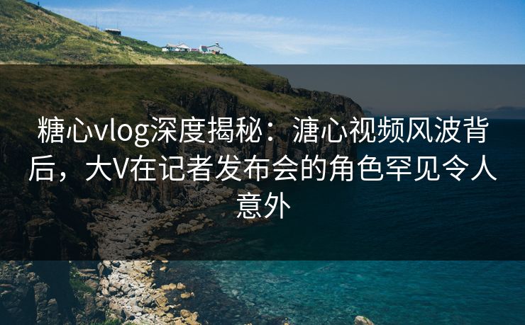 糖心vlog深度揭秘:溏心视频风波背后,大V在记者发布会的角色罕见令人意外 糖心vlog深度揭秘:溏心视频风波背后,大V在记者发布会的角色罕见令人意外