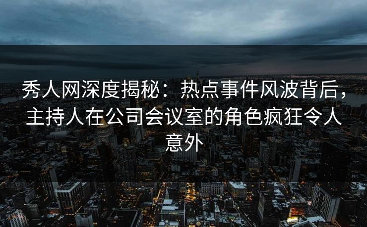 秀人网深度揭秘：热点事件风波背后，主持人在公司会议室的角色疯狂令人意外