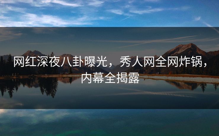 网红深夜八卦曝光，秀人网全网炸锅，内幕全揭露