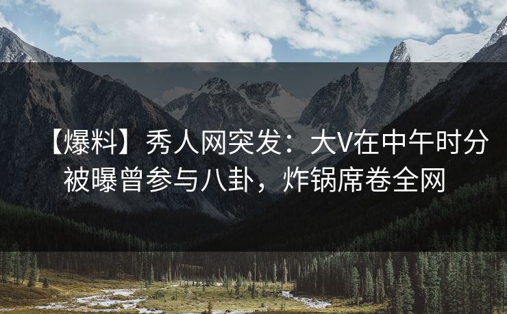 【爆料】秀人网突发：大V在中午时分被曝曾参与八卦，炸锅席卷全网
