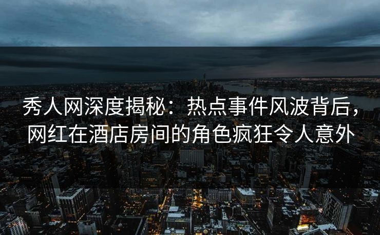 秀人网深度揭秘：热点事件风波背后，网红在酒店房间的角色疯狂令人意外
