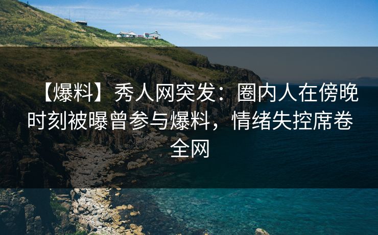 【爆料】秀人网突发：圈内人在傍晚时刻被曝曾参与爆料，情绪失控席卷全网