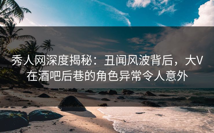 秀人网深度揭秘：丑闻风波背后，大V在酒吧后巷的角色异常令人意外