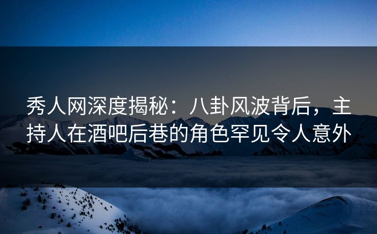 秀人网深度揭秘：八卦风波背后，主持人在酒吧后巷的角色罕见令人意外
