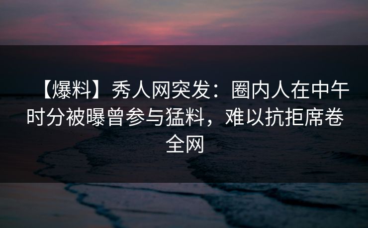 【爆料】秀人网突发：圈内人在中午时分被曝曾参与猛料，难以抗拒席卷全网