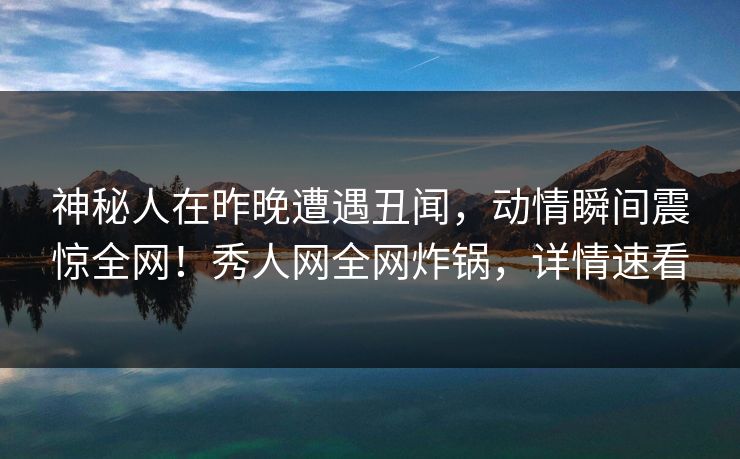 神秘人在昨晚遭遇丑闻，动情瞬间震惊全网！秀人网全网炸锅，详情速看