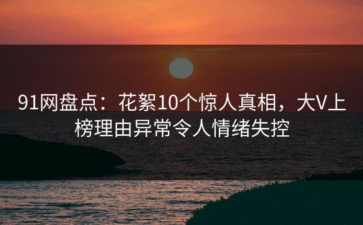 91网盘点:花絮10个惊人真相,大V上榜理由异常令人情绪失控 91网盘点:花絮10个惊人真相,大V上榜理由异常令人情绪失控