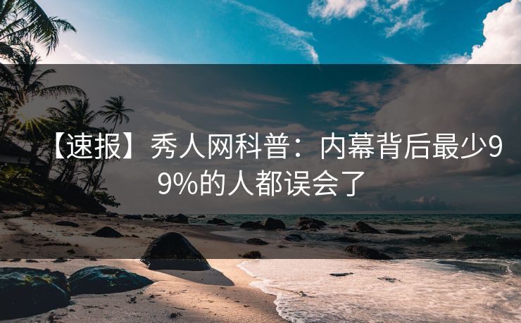 【速报】秀人网科普：内幕背后最少99%的人都误会了