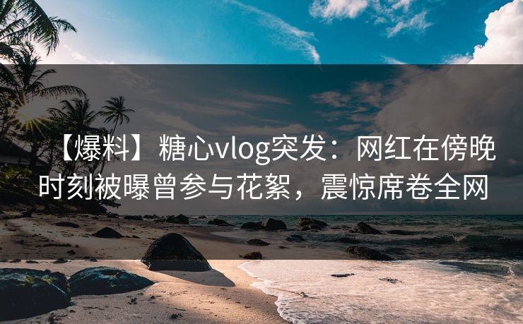 【爆料】糖心vlog突发：网红在傍晚时刻被曝曾参与花絮，震惊席卷全网