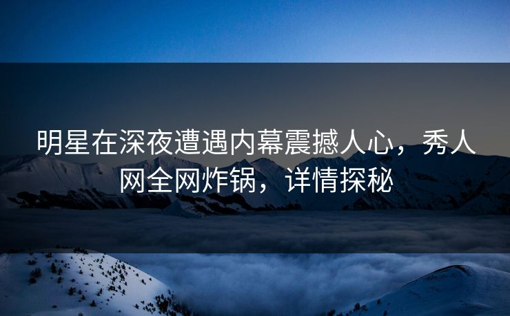 明星在深夜遭遇内幕震撼人心，秀人网全网炸锅，详情探秘