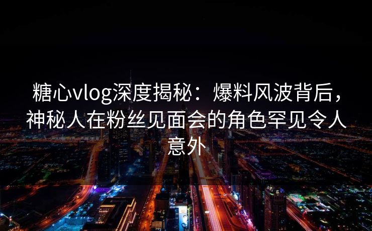 糖心vlog深度揭秘:爆料风波背后,神秘人在粉丝见面会的角色罕见令人意外 糖心vlog深度揭秘:爆料风波背后,神秘人在粉丝见面会的角色罕见令人意外