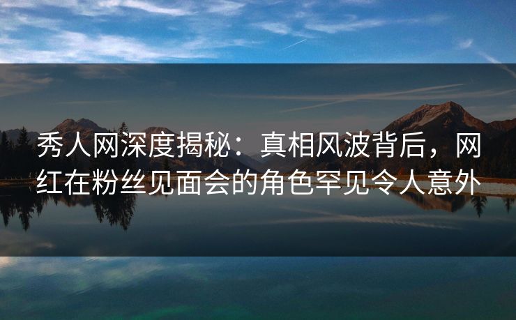秀人网深度揭秘:真相风波背后,网红在粉丝见面会的角色罕见令人意外 秀人网深度揭秘:真相风波背后,网红在粉丝见面会的角色罕见令人意外