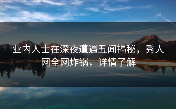 业内人士在深夜遭遇丑闻揭秘，秀人网全网炸锅，详情了解