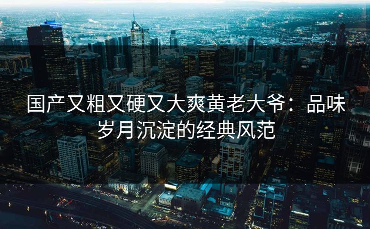国产又粗又硬又大爽黄老大爷：品味岁月沉淀的经典风范