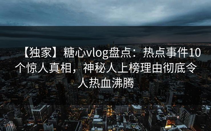 【独家】糖心vlog盘点：热点事件10个惊人真相，神秘人上榜理由彻底令人热血沸腾