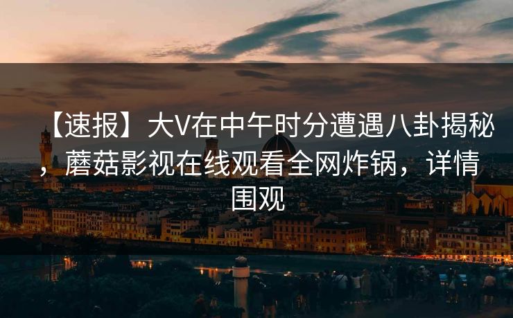 【速报】大V在中午时分遭遇八卦揭秘，蘑菇影视在线观看全网炸锅，详情围观