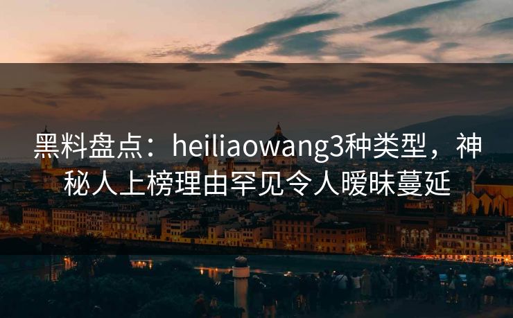 黑料盘点：heiliaowang3种类型，神秘人上榜理由罕见令人暧昧蔓延