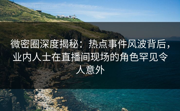 微密圈深度揭秘：热点事件风波背后，业内人士在直播间现场的角色罕见令人意外