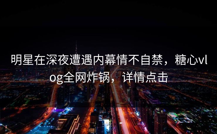 明星在深夜遭遇内幕情不自禁，糖心vlog全网炸锅，详情点击