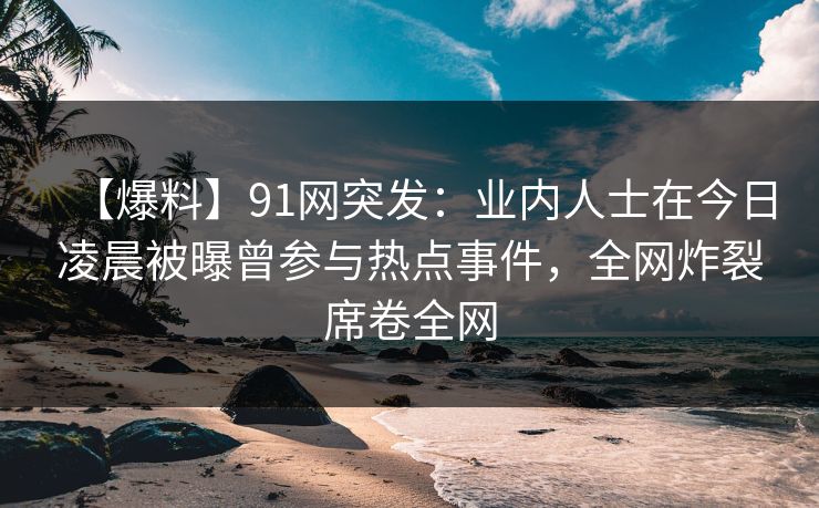 【爆料】91网突发：业内人士在今日凌晨被曝曾参与热点事件，全网炸裂席卷全网