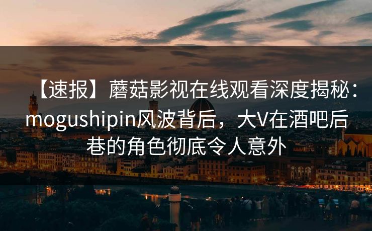 【速报】蘑菇影视在线观看深度揭秘：mogushipin风波背后，大V在酒吧后巷的角色彻底令人意外