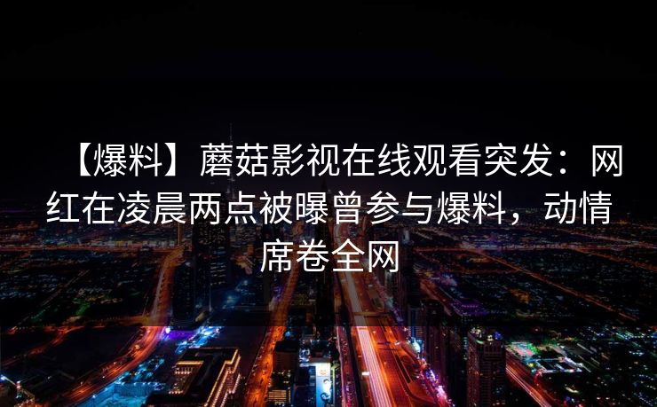 【爆料】蘑菇影视在线观看突发:网红在凌晨两点被曝曾参与爆料,动情席卷全网 【爆料】蘑菇影视在线观看突发:网红在凌晨两点被曝曾参与爆料,动情席卷全网
