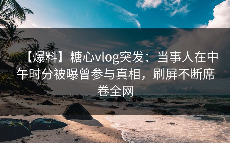 【爆料】糖心vlog突发：当事人在中午时分被曝曾参与真相，刷屏不断席卷全网