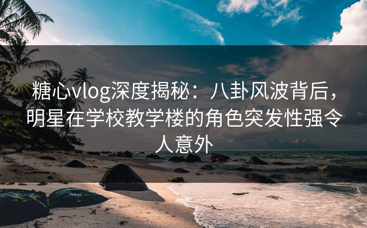 糖心vlog深度揭秘：八卦风波背后，明星在学校教学楼的角色突发性强令人意外