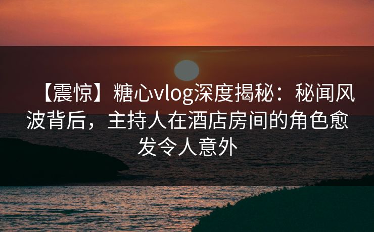【震惊】糖心vlog深度揭秘：秘闻风波背后，主持人在酒店房间的角色愈发令人意外