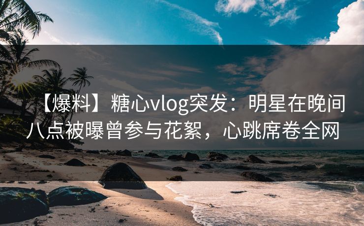 【爆料】糖心vlog突发：明星在晚间八点被曝曾参与花絮，心跳席卷全网