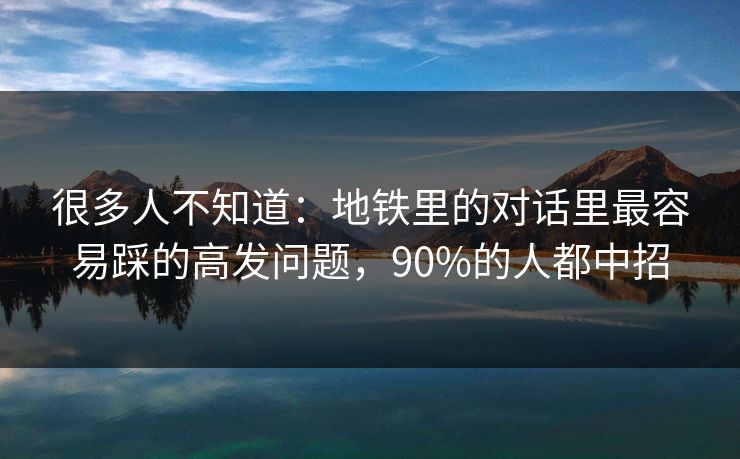 很多人不知道:地铁里的对话里最容易踩的高发问题,90%的人都中招 很多人不知道:地铁里的对话里最容易踩的高发问题,90%的人都中招