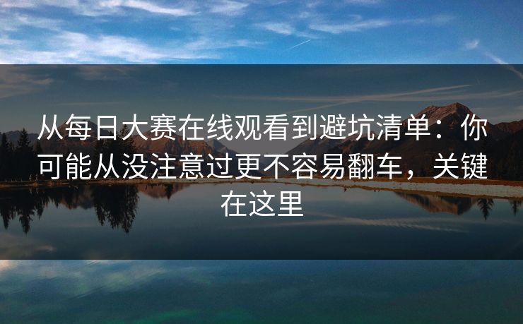 从每日大赛在线观看到避坑清单：你可能从没注意过更不容易翻车，关键在这里
