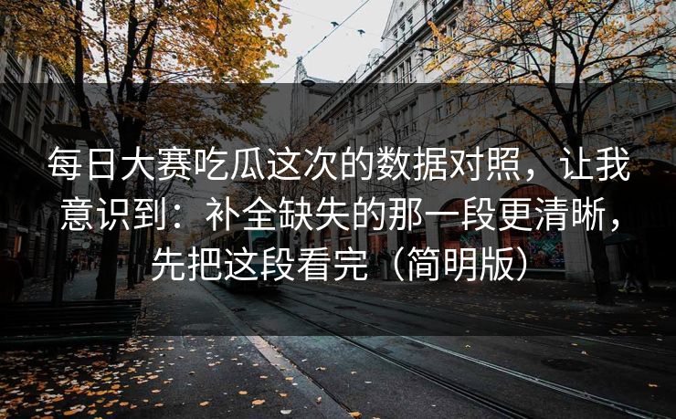 每日大赛吃瓜这次的数据对照,让我意识到:补全缺失的那一段更清晰,先把这段看完(简明版) 每日大赛吃瓜这次的数据对照,让我意识到:补全缺失的那一段更清晰,先把这段看完(简明版)