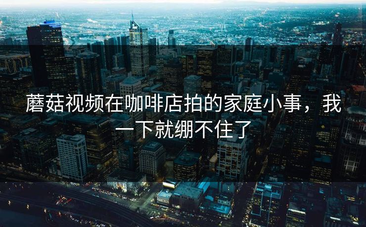 蘑菇视频在咖啡店拍的家庭小事，我一下就绷不住了