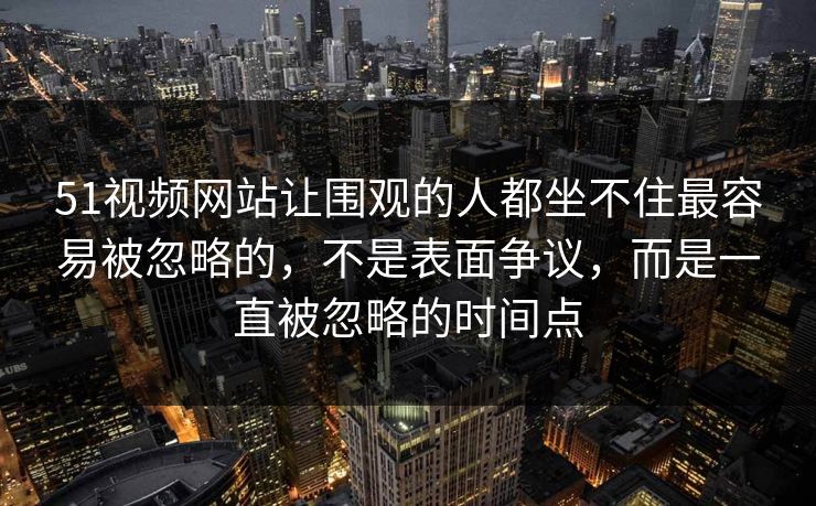 51视频网站让围观的人都坐不住最容易被忽略的，不是表面争议，而是一直被忽略的时间点
